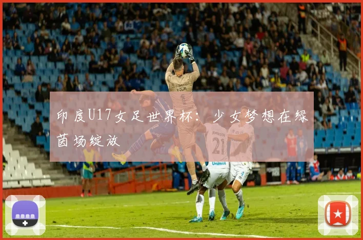 印度U17女足世界杯：少女梦想在绿茵场绽放