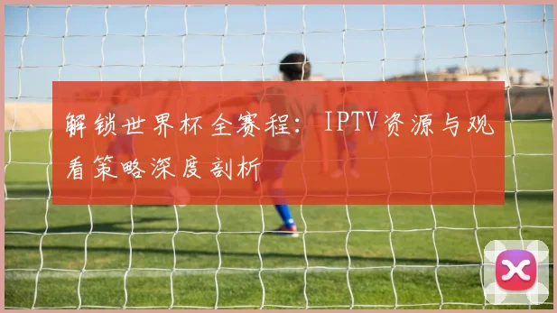 解锁世界杯全赛程：IPTV资源与观看策略深度剖析