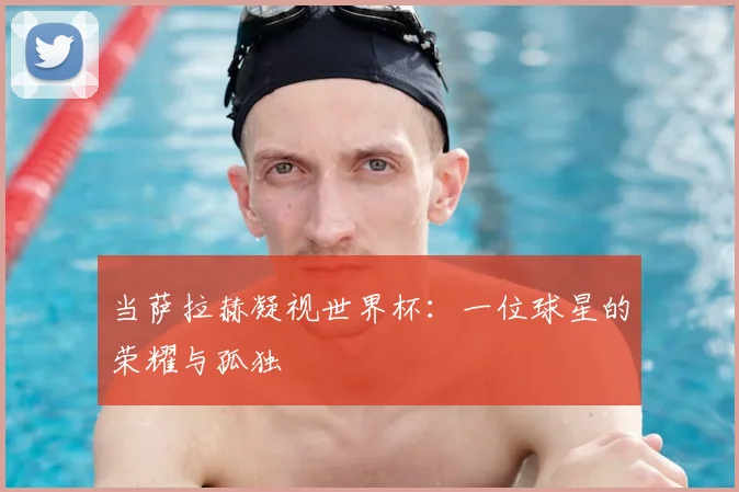 当萨拉赫凝视世界杯:一位球星的荣耀与孤独