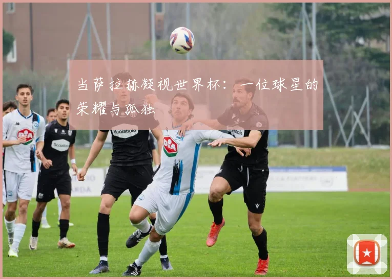当萨拉赫凝视世界杯:一位球星的荣耀与孤独