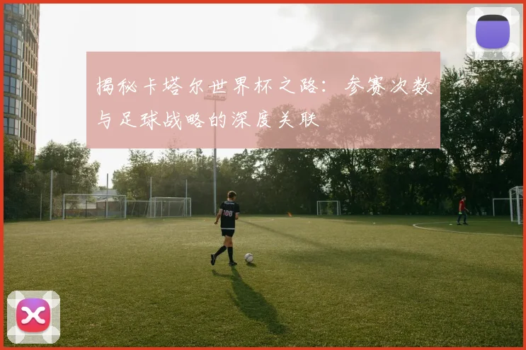 揭秘卡塔尔世界杯之路：参赛次数与足球战略的深度关联
