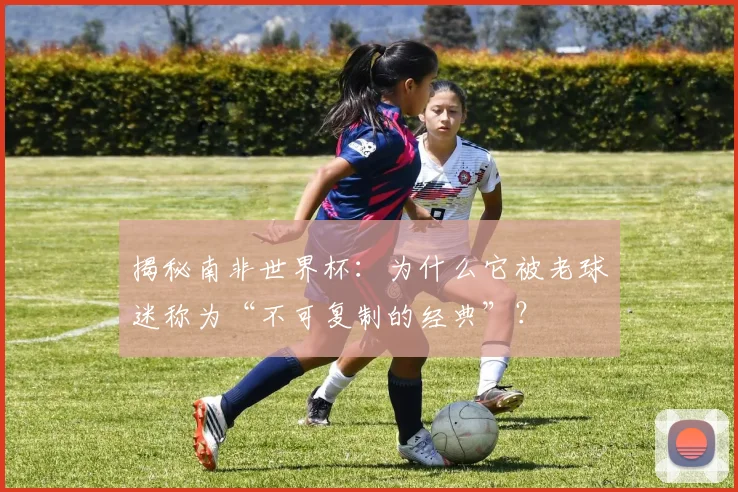 揭秘南非世界杯：为什么它被老球迷称为“不可复制的经典”？