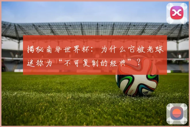 揭秘南非世界杯：为什么它被老球迷称为“不可复制的经典”？