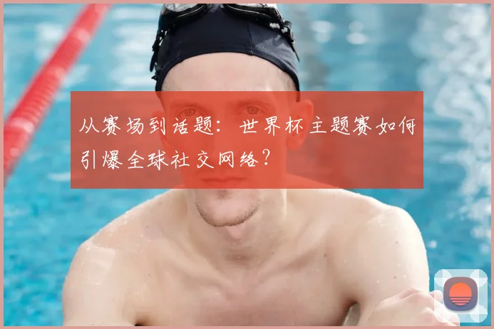 从赛场到话题:世界杯主题赛如何引爆全球社交网络?