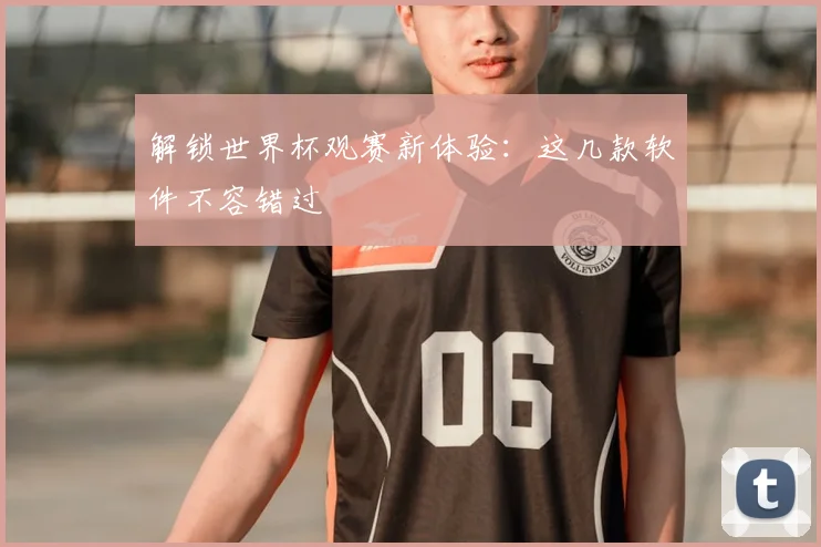 解锁世界杯观赛新体验：这几款软件不容错过