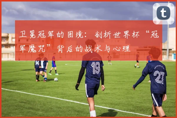 卫冕冠军的困境：剖析世界杯“冠军魔咒”背后的战术与心理