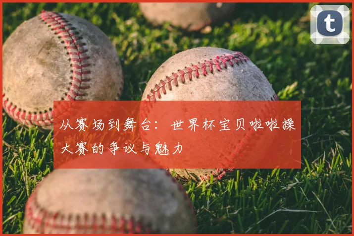 从赛场到舞台:世界杯宝贝啦啦操大赛的争议与魅力
