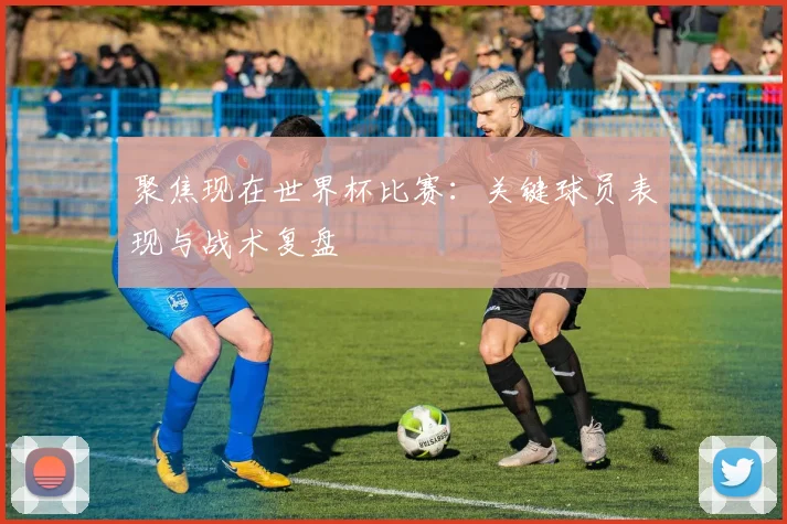 聚焦现在世界杯比赛：关键球员表现与战术复盘