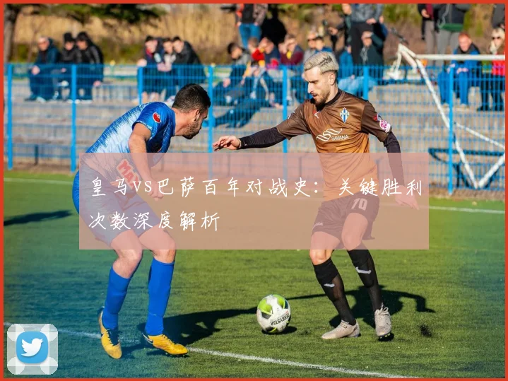 皇马vs巴萨百年对战史：关键胜利次数深度解析