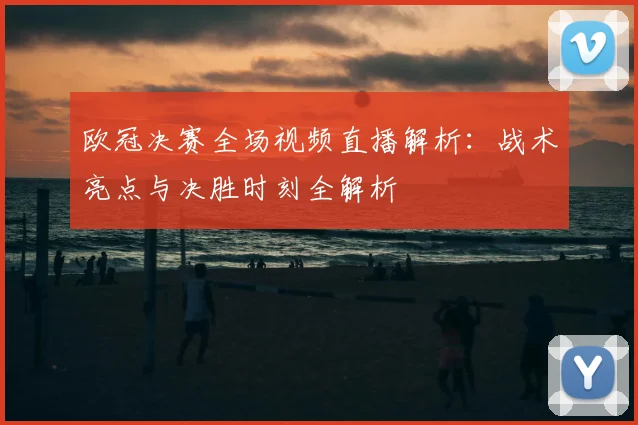 欧冠决赛全场视频直播解析：战术亮点与决胜时刻全解析