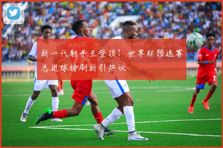 新一代射手王登顶！世界杯预选赛总进球榜刷新引热议