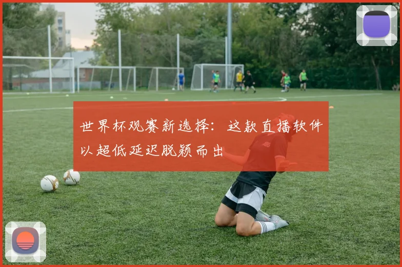 世界杯观赛新选择：这款直播软件以超低延迟脱颖而出