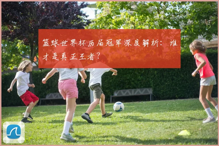 篮球世界杯历届冠军深度解析：谁才是真正王者？